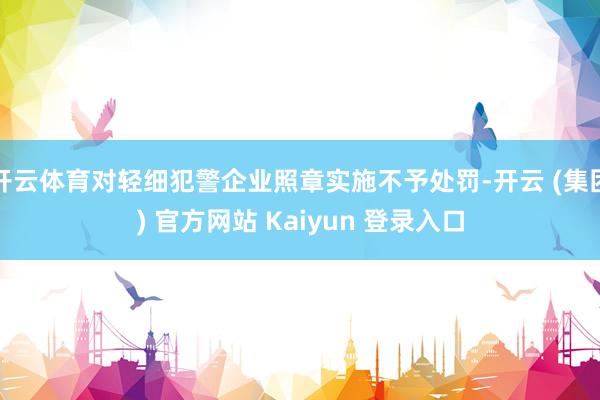 开云体育对轻细犯警企业照章实施不予处罚-开云 (集团) 官方网站 Kaiyun 登录入口