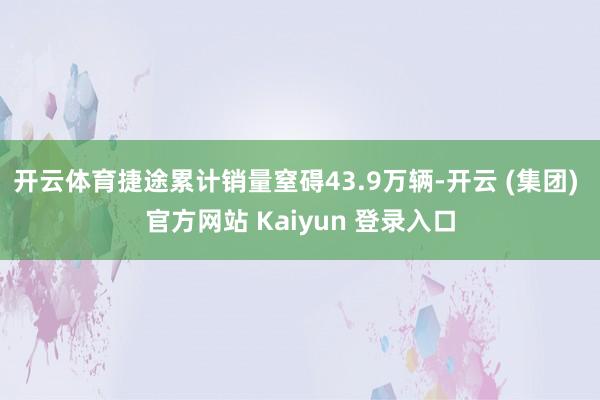 开云体育捷途累计销量窒碍43.9万辆-开云 (集团) 官方网站 Kaiyun 登录入口
