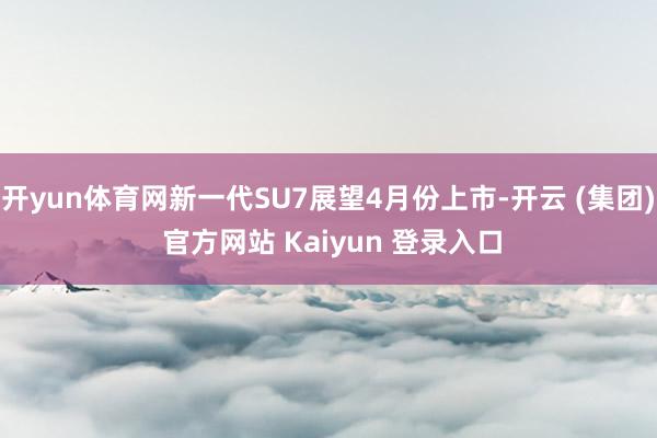 开yun体育网新一代SU7展望4月份上市-开云 (集团) 官方网站 Kaiyun 登录入口