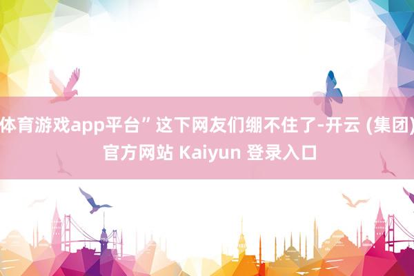体育游戏app平台”这下网友们绷不住了-开云 (集团) 官方网站 Kaiyun 登录入口