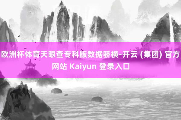 欧洲杯体育天眼查专科版数据骄横-开云 (集团) 官方网站 Kaiyun 登录入口