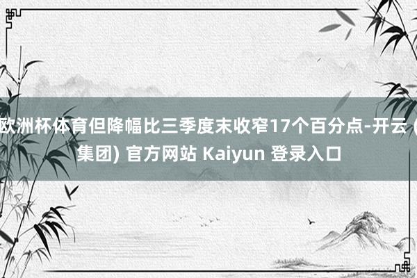 欧洲杯体育但降幅比三季度末收窄17个百分点-开云 (集团) 官方网站 Kaiyun 登录入口