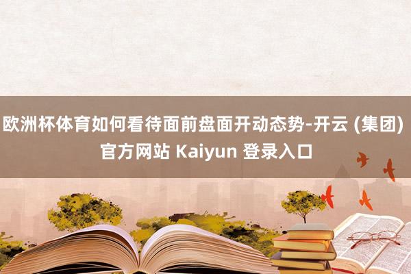 欧洲杯体育如何看待面前盘面开动态势-开云 (集团) 官方网站 Kaiyun 登录入口
