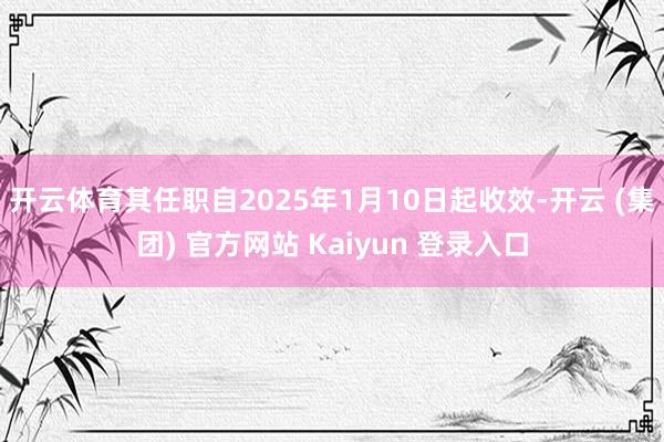 开云体育其任职自2025年1月10日起收效-开云 (集团) 官方网站 Kaiyun 登录入口