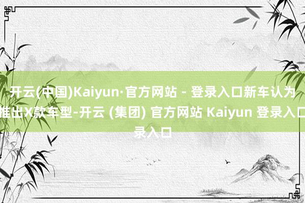 开云(中国)Kaiyun·官方网站 - 登录入口新车认为推出X款车型-开云 (集团) 官方网站 Kaiyun 登录入口