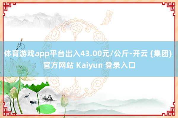 体育游戏app平台出入43.00元/公斤-开云 (集团) 官方网站 Kaiyun 登录入口