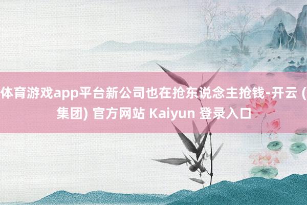 体育游戏app平台新公司也在抢东说念主抢钱-开云 (集团) 官方网站 Kaiyun 登录入口