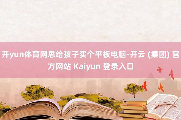 开yun体育网思给孩子买个平板电脑-开云 (集团) 官方网站 Kaiyun 登录入口