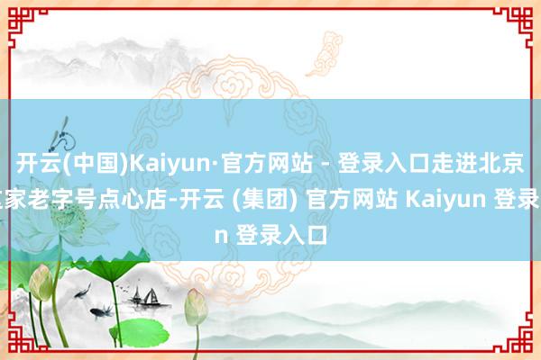 开云(中国)Kaiyun·官方网站 - 登录入口走进北京的这家老字号点心店-开云 (集团) 官方网站 Kaiyun 登录入口