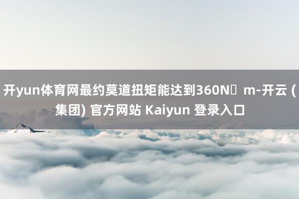 开yun体育网最约莫道扭矩能达到360N・m-开云 (集团) 官方网站 Kaiyun 登录入口
