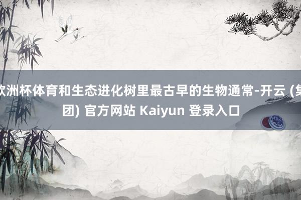 欧洲杯体育和生态进化树里最古早的生物通常-开云 (集团) 官方网站 Kaiyun 登录入口