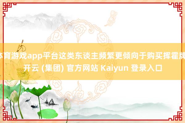体育游戏app平台这类东谈主频繁更倾向于购买挥霍牌-开云 (集团) 官方网站 Kaiyun 登录入口