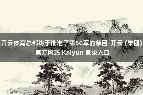 开云体育总部终于批准了第50军的条目-开云 (集团) 官方网站 Kaiyun 登录入口