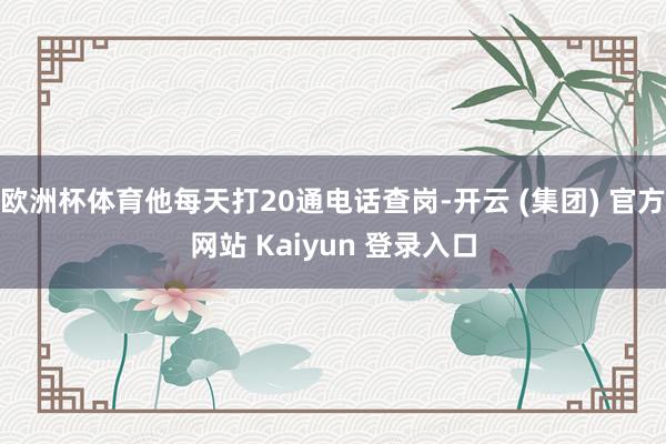 欧洲杯体育他每天打20通电话查岗-开云 (集团) 官方网站 Kaiyun 登录入口