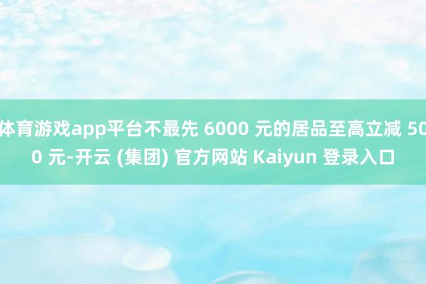 体育游戏app平台不最先 6000 元的居品至高立减 500 元-开云 (集团) 官方网站 Kaiyun 登录入口