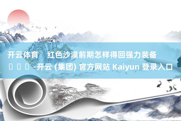 开云体育    红色沙漠前期怎样得回强力装备        			-开云 (集团) 官方网站 Kaiyun 登录入口