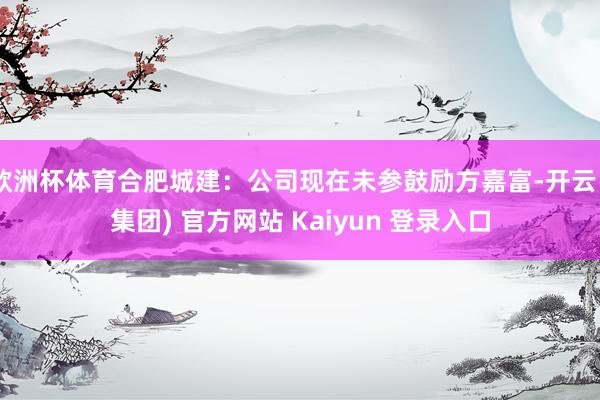 欧洲杯体育合肥城建：公司现在未参鼓励方嘉富-开云 (集团) 官方网站 Kaiyun 登录入口