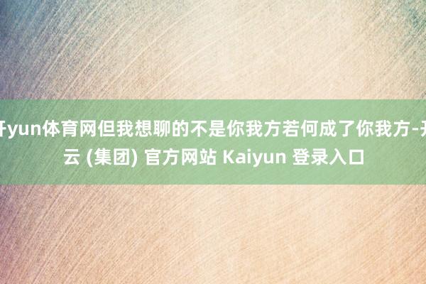 开yun体育网但我想聊的不是你我方若何成了你我方-开云 (集团) 官方网站 Kaiyun 登录入口