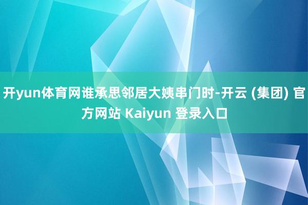 开yun体育网谁承思邻居大姨串门时-开云 (集团) 官方网站 Kaiyun 登录入口
