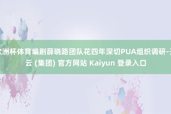 欧洲杯体育编剧薛晓路团队花四年深切PUA组织调研-开云 (集团) 官方网站 Kaiyun 登录入口
