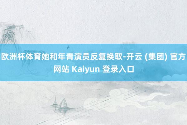 欧洲杯体育她和年青演员反复换取-开云 (集团) 官方网站 Kaiyun 登录入口