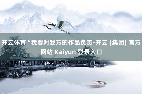 开云体育“我要对我方的作品负责-开云 (集团) 官方网站 Kaiyun 登录入口