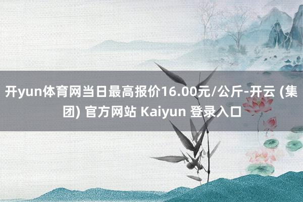 开yun体育网当日最高报价16.00元/公斤-开云 (集团) 官方网站 Kaiyun 登录入口