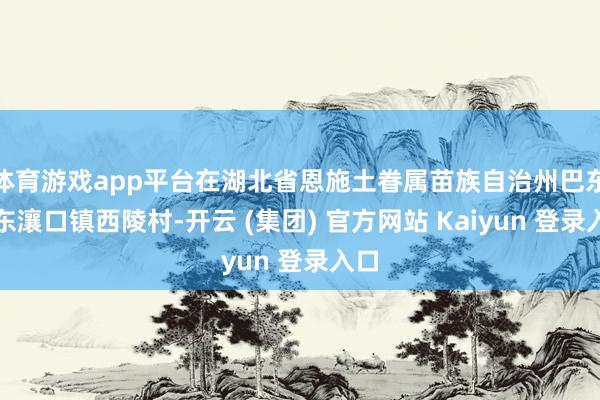 体育游戏app平台在湖北省恩施土眷属苗族自治州巴东县东瀼口镇西陵村-开云 (集团) 官方网站 Kaiyun 登录入口