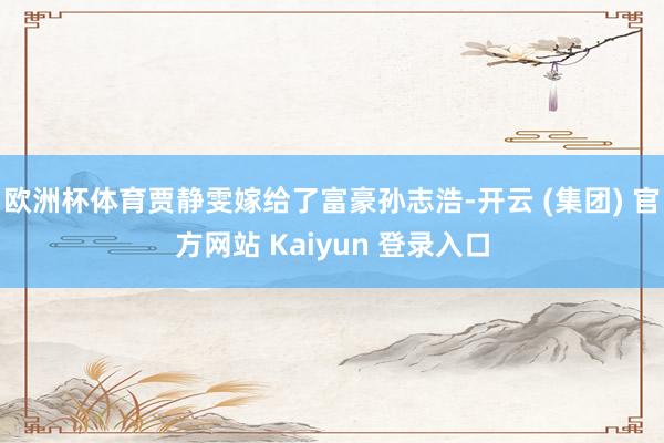 欧洲杯体育贾静雯嫁给了富豪孙志浩-开云 (集团) 官方网站 Kaiyun 登录入口