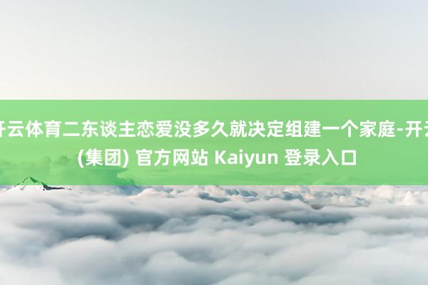 开云体育二东谈主恋爱没多久就决定组建一个家庭-开云 (集团) 官方网站 Kaiyun 登录入口