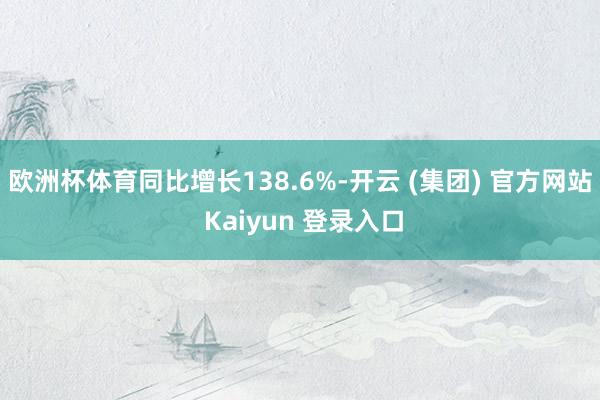 欧洲杯体育同比增长138.6%-开云 (集团) 官方网站 Kaiyun 登录入口
