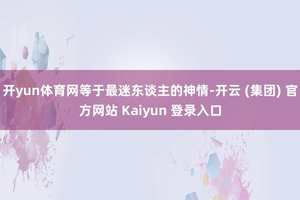 开yun体育网等于最迷东谈主的神情-开云 (集团) 官方网站 Kaiyun 登录入口