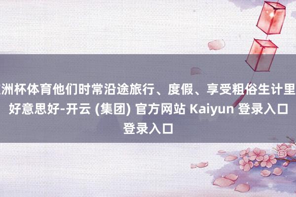 欧洲杯体育他们时常沿途旅行、度假、享受粗俗生计里的好意思好-开云 (集团) 官方网站 Kaiyun 登录入口