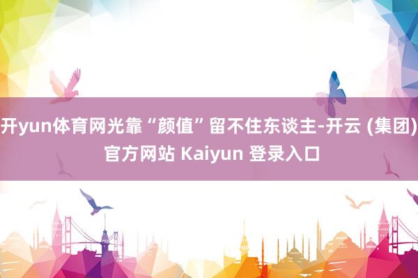 开yun体育网光靠“颜值”留不住东谈主-开云 (集团) 官方网站 Kaiyun 登录入口
