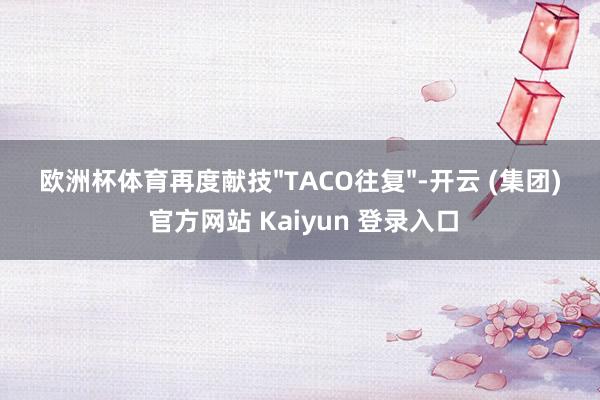 欧洲杯体育再度献技"TACO往复"-开云 (集团) 官方网站 Kaiyun 登录入口