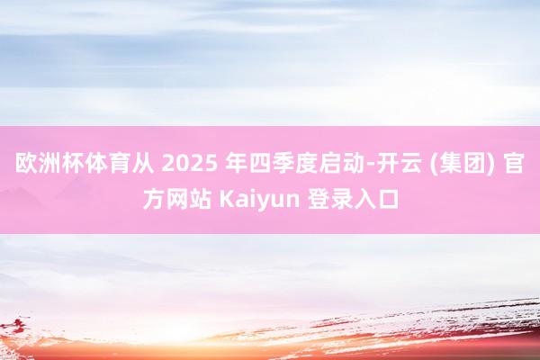 欧洲杯体育从 2025 年四季度启动-开云 (集团) 官方网站 Kaiyun 登录入口