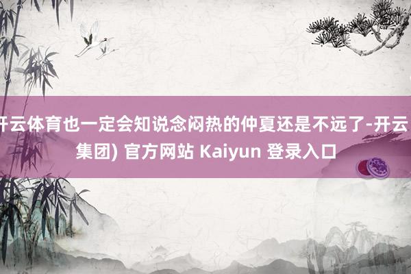 开云体育也一定会知说念闷热的仲夏还是不远了-开云 (集团) 官方网站 Kaiyun 登录入口