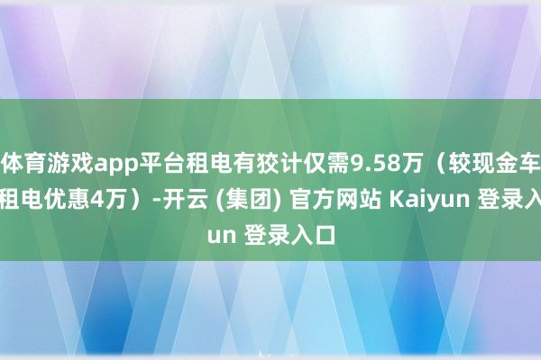 体育游戏app平台租电有狡计仅需9.58万（较现金车型租电优惠4万）-开云 (集团) 官方网站 Kaiyun 登录入口