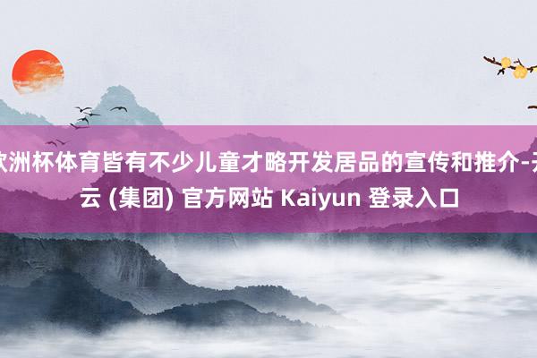 欧洲杯体育皆有不少儿童才略开发居品的宣传和推介-开云 (集团) 官方网站 Kaiyun 登录入口