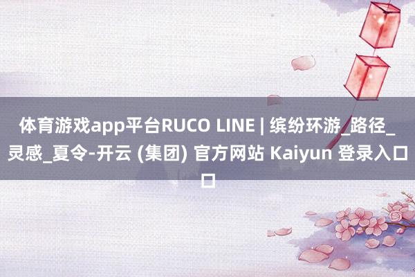 体育游戏app平台RUCO LINE | 缤纷环游_路径_灵感_夏令-开云 (集团) 官方网站 Kaiyun 登录入口
