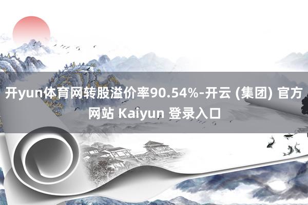 开yun体育网转股溢价率90.54%-开云 (集团) 官方网站 Kaiyun 登录入口