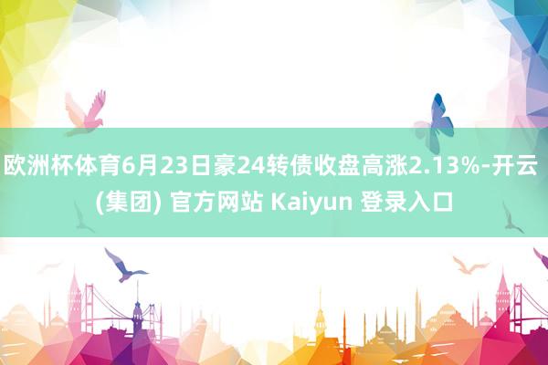 欧洲杯体育6月23日豪24转债收盘高涨2.13%-开云 (集团) 官方网站 Kaiyun 登录入口