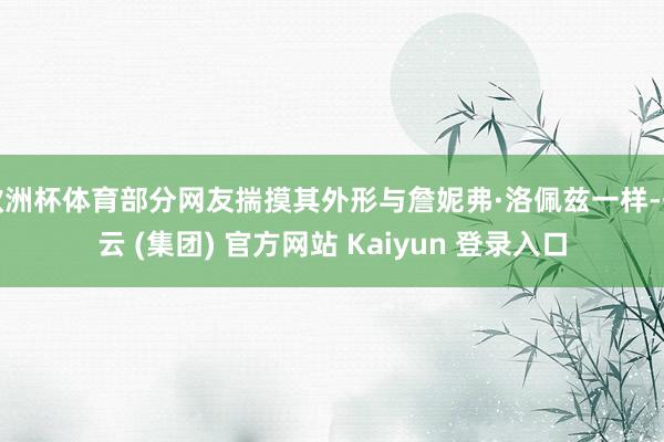 欧洲杯体育部分网友揣摸其外形与詹妮弗·洛佩兹一样-开云 (集团) 官方网站 Kaiyun 登录入口