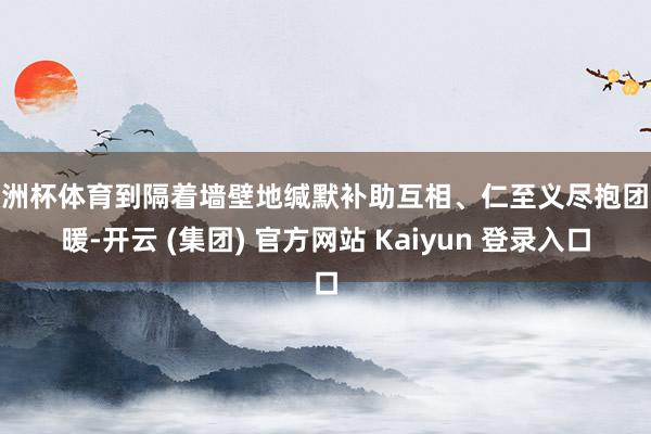 欧洲杯体育到隔着墙壁地缄默补助互相、仁至义尽抱团取暖-开云 (集团) 官方网站 Kaiyun 登录入口