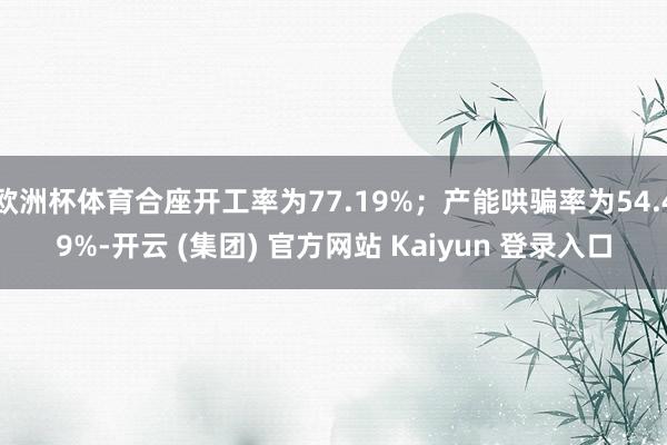 欧洲杯体育合座开工率为77.19%；产能哄骗率为54.49%-开云 (集团) 官方网站 Kaiyun 登录入口