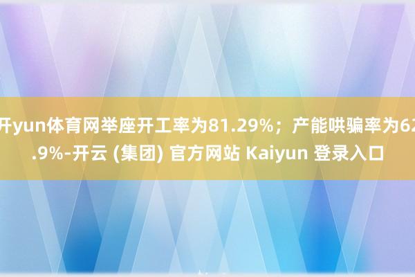 开yun体育网举座开工率为81.29%；产能哄骗率为62.9%-开云 (集团) 官方网站 Kaiyun 登录入口