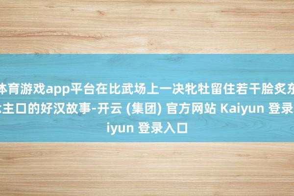 体育游戏app平台在比武场上一决牝牡留住若干脍炙东说念主口的好汉故事-开云 (集团) 官方网站 Kaiyun 登录入口
