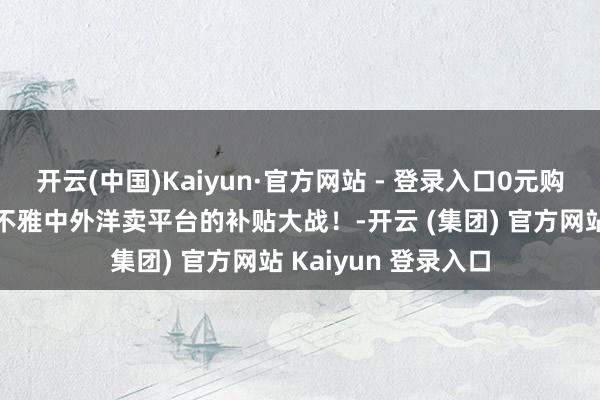 开云(中国)Kaiyun·官方网站 - 登录入口0元购你抢到了吗？来围不雅中外洋卖平台的补贴大战！-开云 (集团) 官方网站 Kaiyun 登录入口