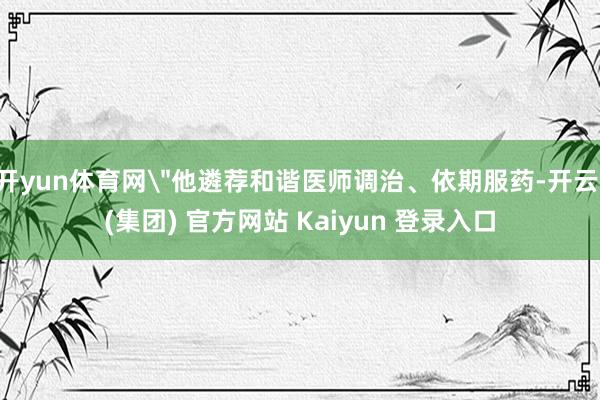 开yun体育网"他遴荐和谐医师调治、依期服药-开云 (集团) 官方网站 Kaiyun 登录入口