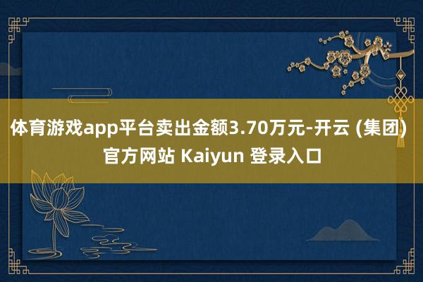 体育游戏app平台卖出金额3.70万元-开云 (集团) 官方网站 Kaiyun 登录入口